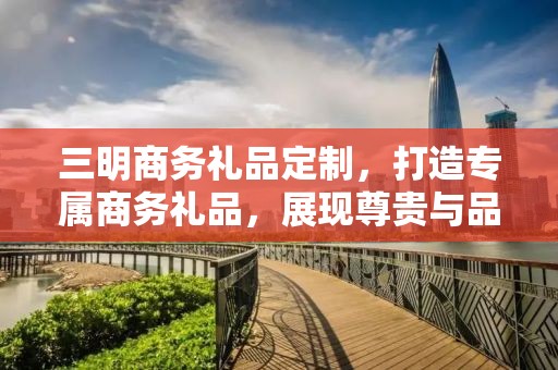 三明商务礼品定制，打造专属商务礼品，展现尊贵与品味